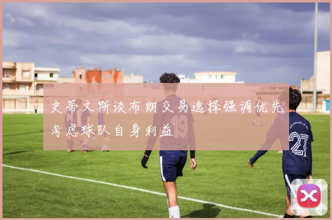 史蒂文斯谈布朗交易选择强调优先考虑球队自身利益