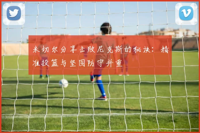 米切尔分享击败尼克斯的秘诀：精准投篮与坚固防守并重