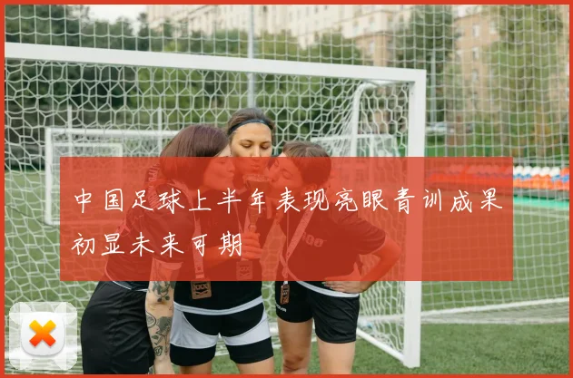 中国足球上半年表现亮眼青训成果初显未来可期