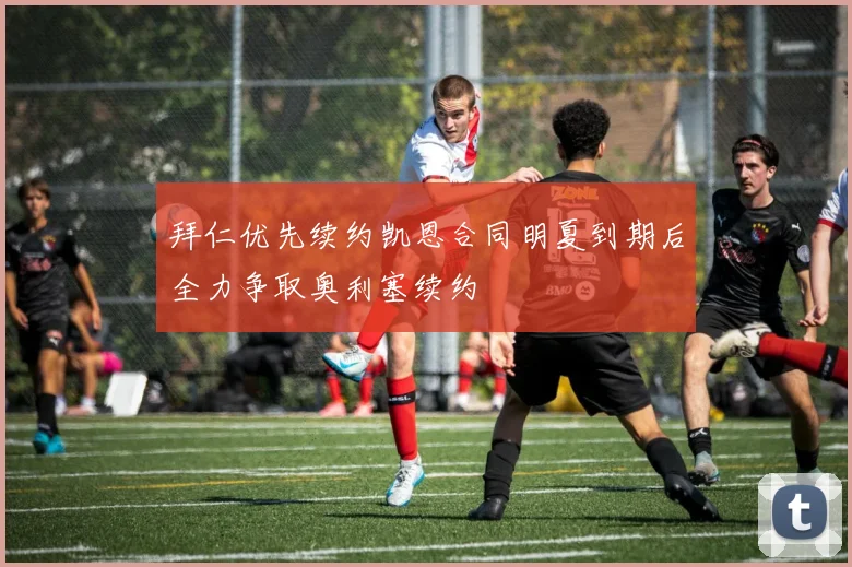 拜仁优先续约凯恩合同明夏到期后全力争取奥利塞续约