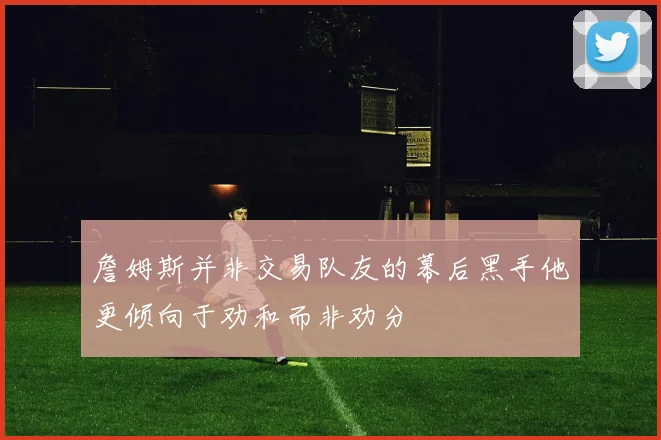 詹姆斯并非交易队友的幕后黑手他更倾向于劝和而非劝分