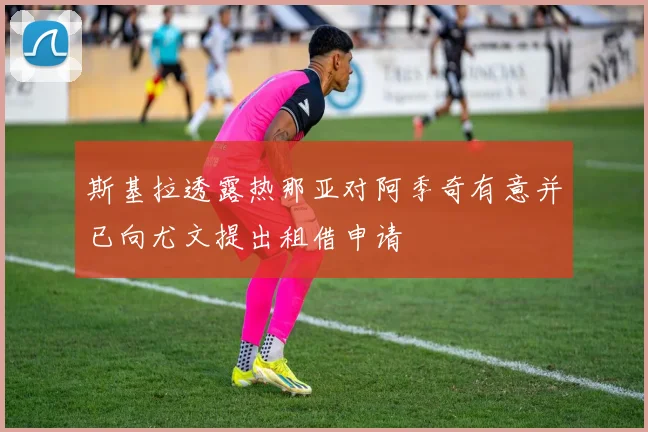 斯基拉透露热那亚对阿季奇有意并已向尤文提出租借申请