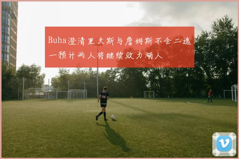 Buha澄清里夫斯与詹姆斯不会二选一预计两人将继续效力湖人