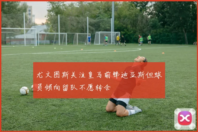尤文图斯关注皇马前锋迪亚斯但球员倾向留队不愿转会