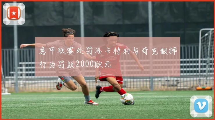 意甲联赛处罚洛卡特利与奇克假摔行为罚款2000欧元