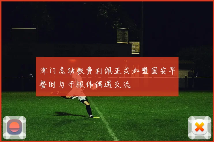 津门虎助教费利佩正式加盟国安早餐时与于根伟偶遇交流