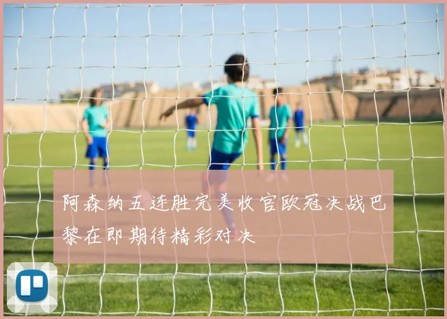 阿森纳五连胜完美收官欧冠决战巴黎在即期待精彩对决