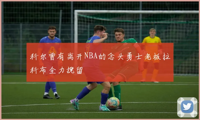科尔曾有离开NBA的念头勇士老板拉科布全力挽留