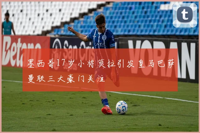 墨西哥17岁小将莫拉引发皇马巴萨曼联三大豪门关注