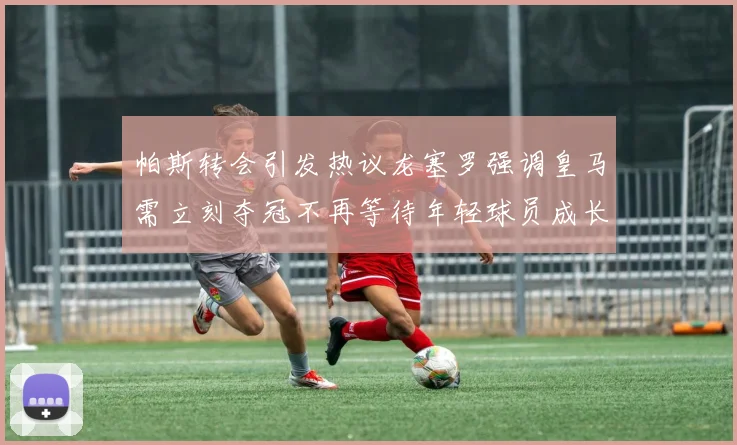 帕斯转会引发热议龙塞罗强调皇马需立刻夺冠不再等待年轻球员成长