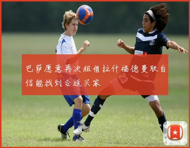 巴萨愿意再次租借拉什福德曼联自信能找到合适买家