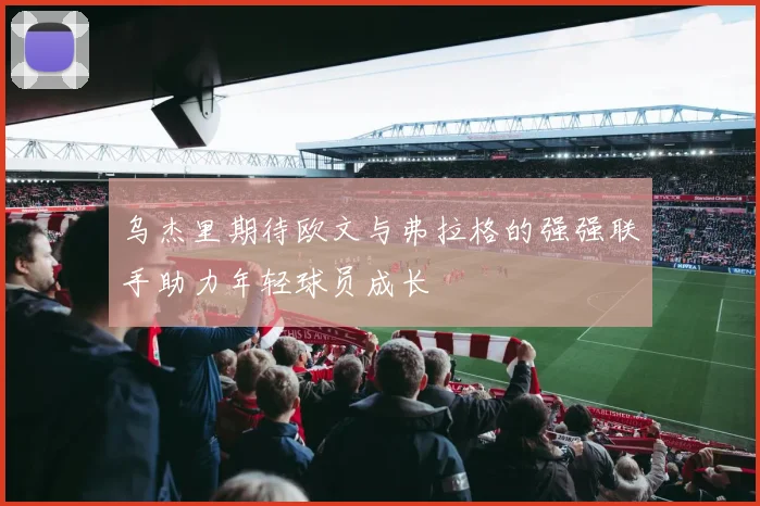 乌杰里期待欧文与弗拉格的强强联手助力年轻球员成长