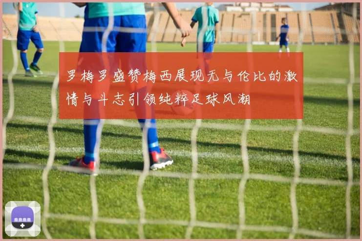 罗梅罗盛赞梅西展现无与伦比的激情与斗志引领纯粹足球风潮