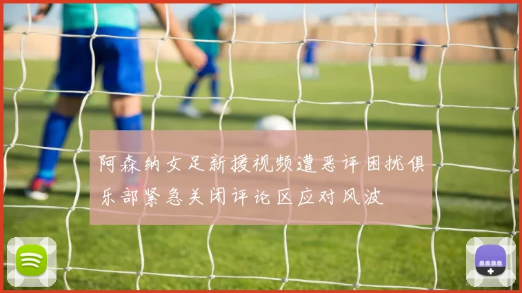 阿森纳女足新援视频遭恶评困扰俱乐部紧急关闭评论区应对风波