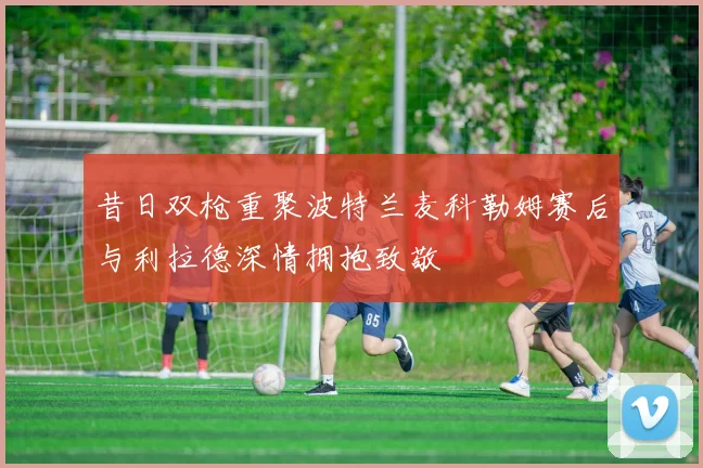 昔日双枪重聚波特兰麦科勒姆赛后与利拉德深情拥抱致敬
