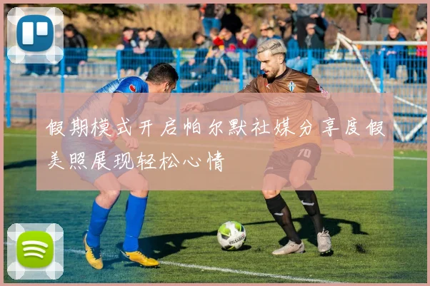 假期模式开启帕尔默社媒分享度假美照展现轻松心情