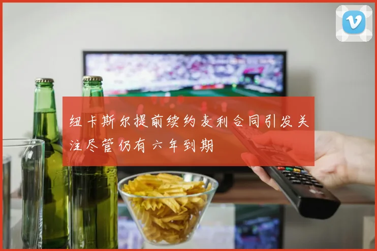 纽卡斯尔提前续约麦利合同引发关注尽管仍有六年到期