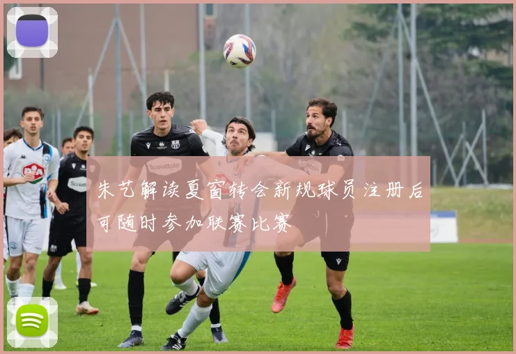 朱艺解读夏窗转会新规球员注册后可随时参加联赛比赛