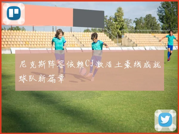 尼克斯阵容依赖CJ激活土豪线成就球队新篇章